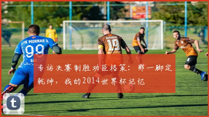 专访决赛制胜功臣格策：那一脚定乾坤，我的2014世界杯记忆