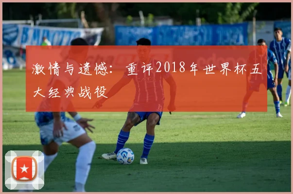 激情与遗憾：重评2018年世界杯五大经典战役
