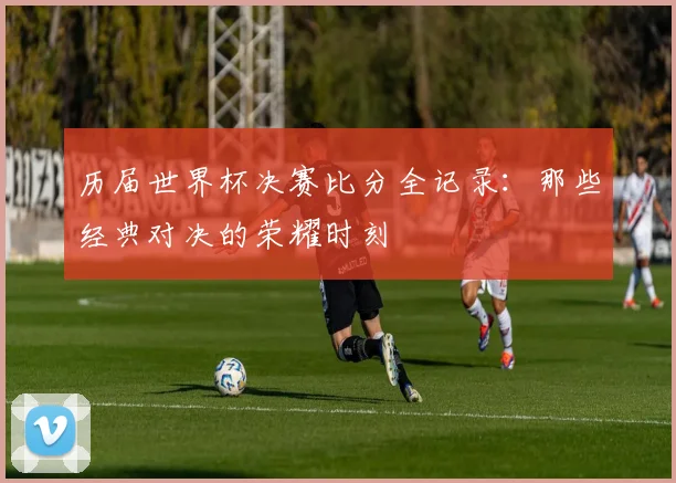 历届世界杯决赛比分全记录：那些经典对决的荣耀时刻