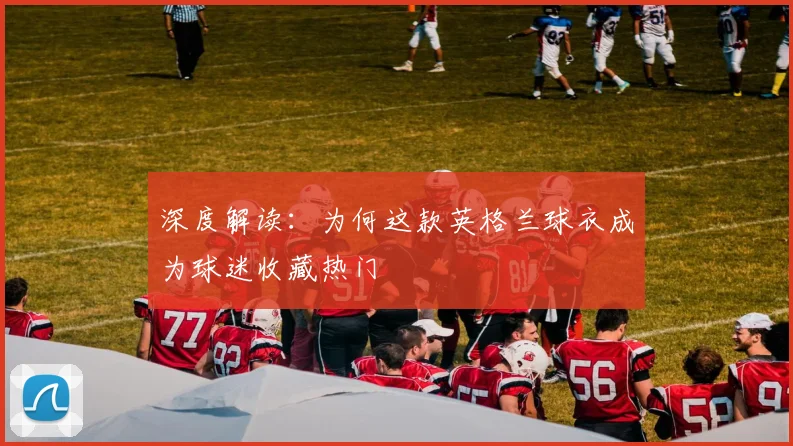 深度解读：为何这款英格兰球衣成为球迷收藏热门