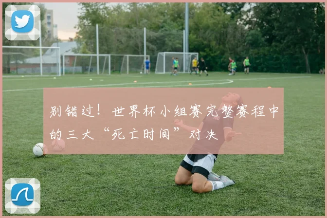 别错过！世界杯小组赛完整赛程中的三大“死亡时间”对决