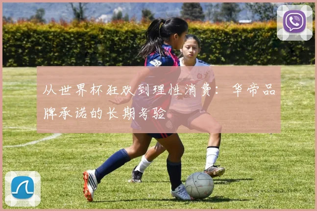 从世界杯狂欢到理性消费：华帝品牌承诺的长期考验