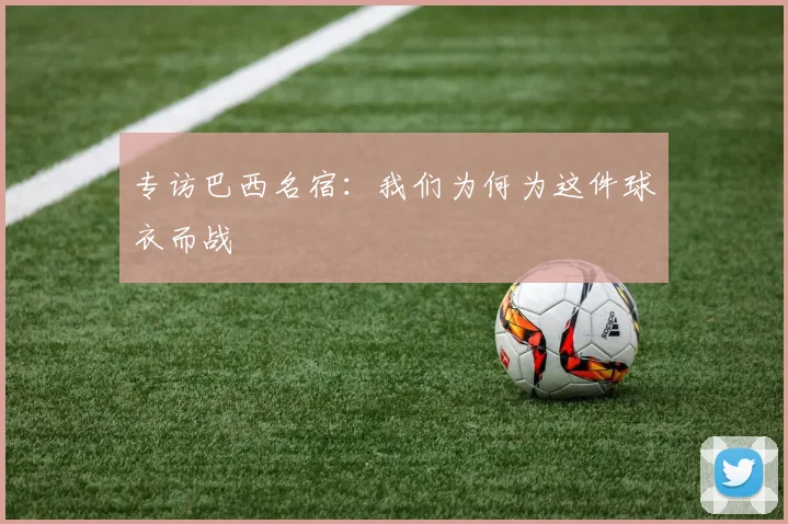 专访巴西名宿：我们为何为这件球衣而战